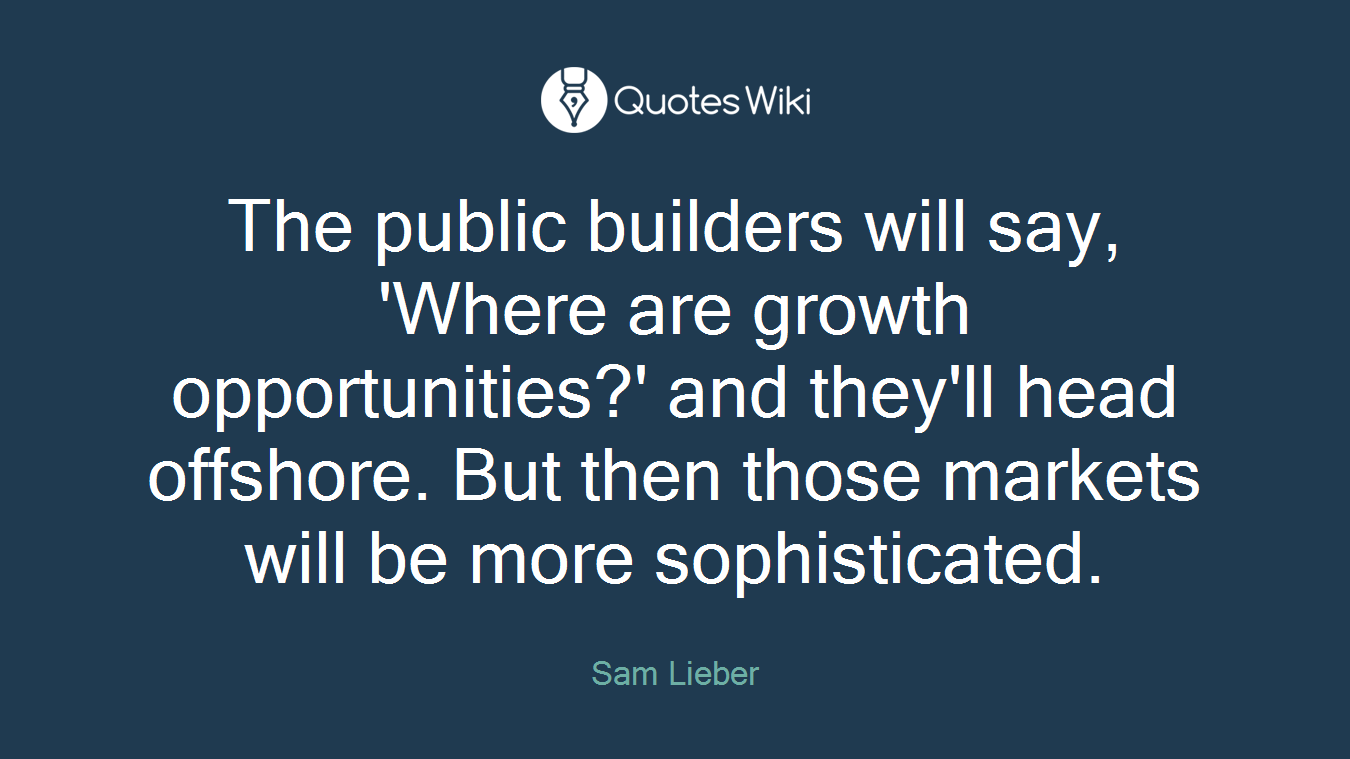 The public builders will say, 'Where are growth opportunities?' and they'll head offshore. But then those markets will be more sophisticated.