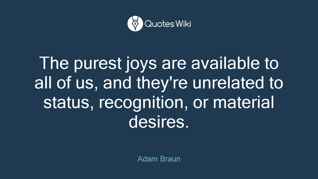 The purest joys are available to all of us, and they're unrelated to status, recognition, or material desires.