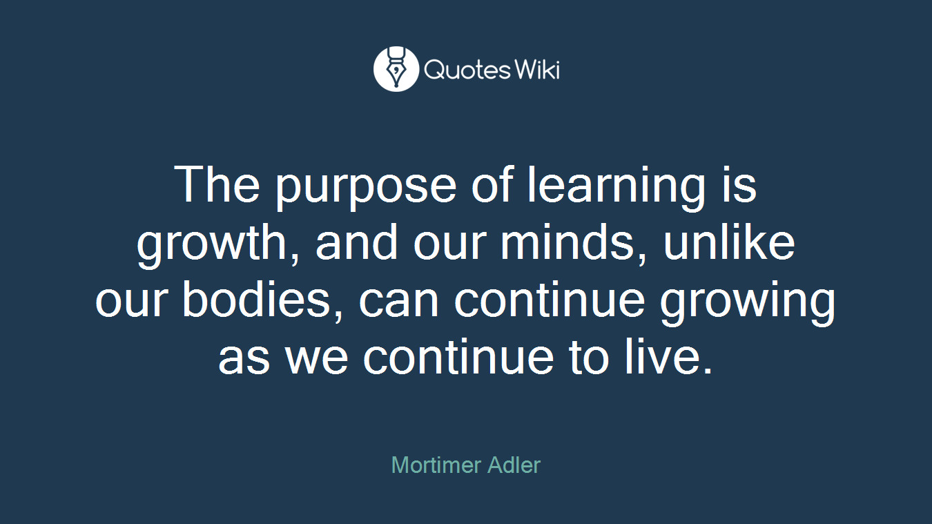 The purpose of learning is growth, and our minds, unlike our bodies, can continue growing as we continue to live.