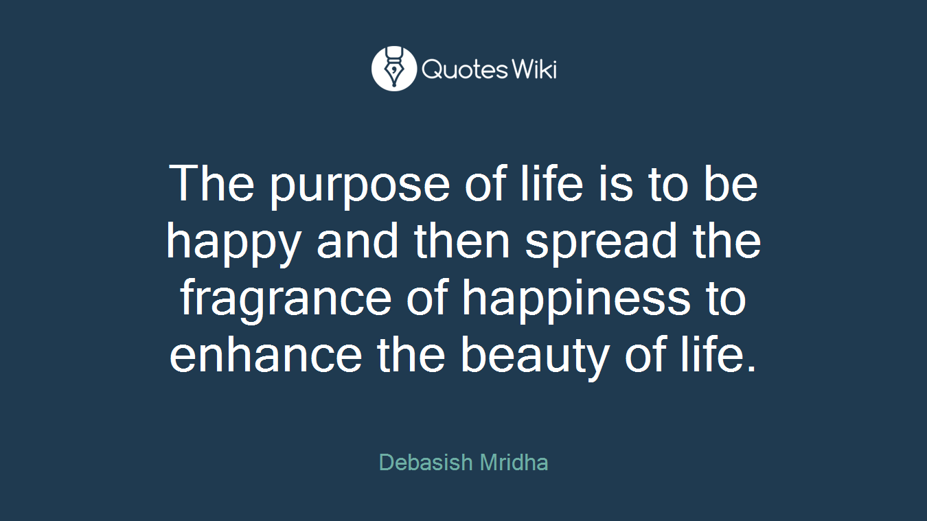 The purpose of life is to be happy and then spread the fragrance of happiness to enhance the beauty of life.