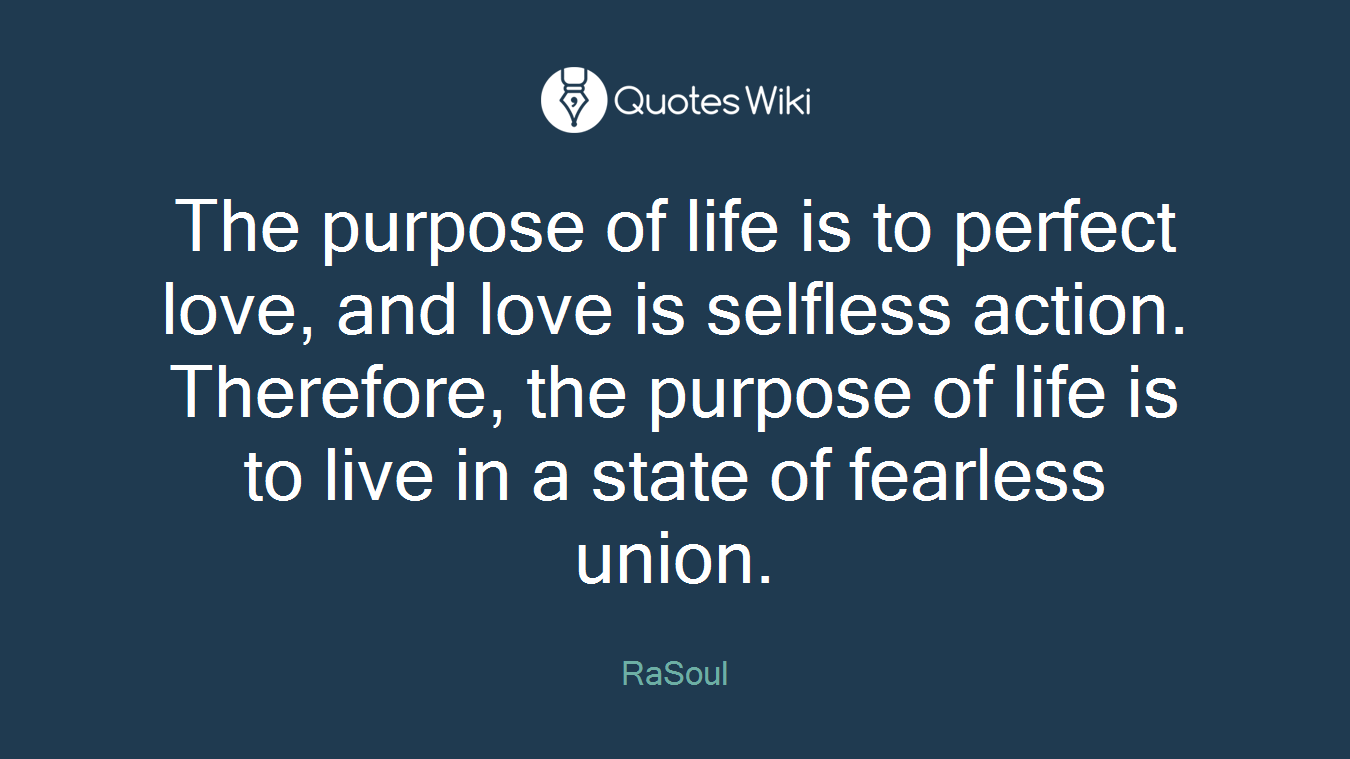 The purpose of life is to perfect love, and love is selfless action. Therefore, the purpose of life is to live in a state of fearless union.