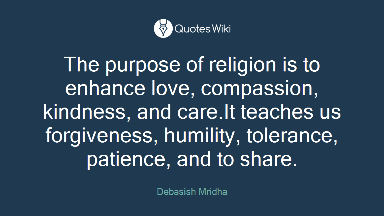 The purpose of religion is to enhance love, compassion, kindness, and care.It teaches us forgiveness, humility, tolerance, patience, and to share.