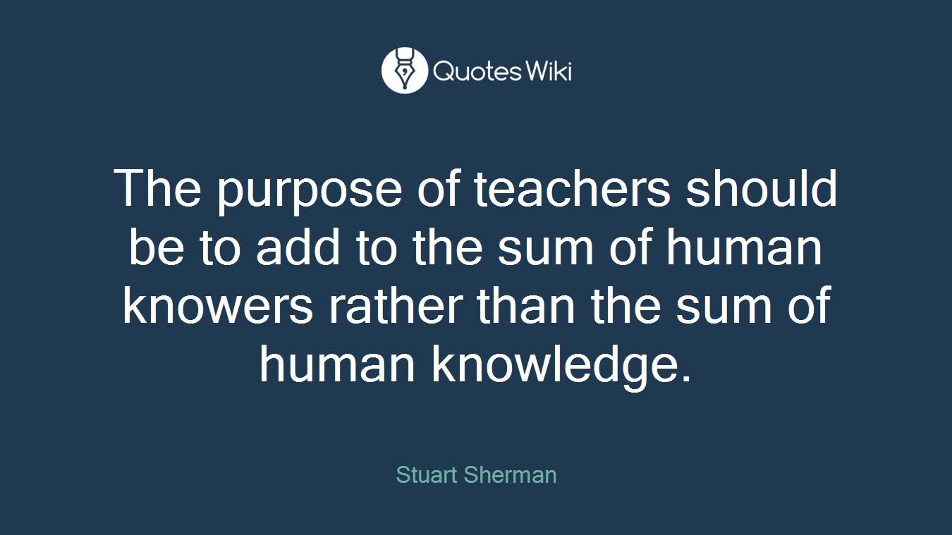 The purpose of teachers should be to add to the sum of human knowers rather than the sum of human knowledge.