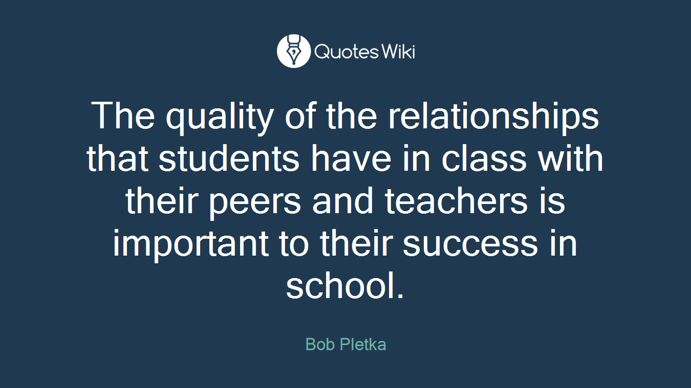 The quality of the relationships that students have in class with their peers and teachers is important to their success in school.