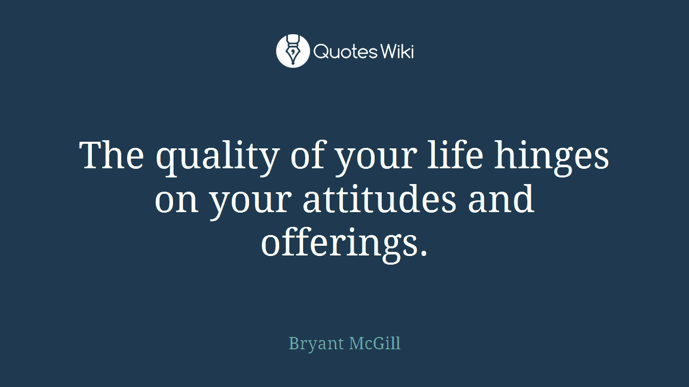 The quality of your life hinges on your attitudes and offerings.