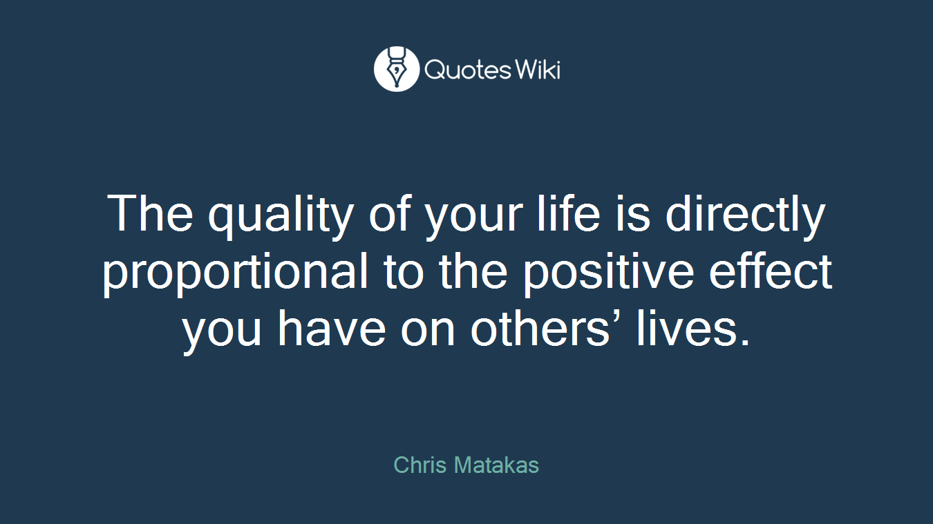 The quality of your life is directly proportional to the positive effect you have on others’ lives.