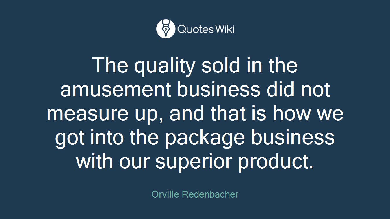 The quality sold in the amusement business did not measure up, and that is how we got into the package business with our superior product.