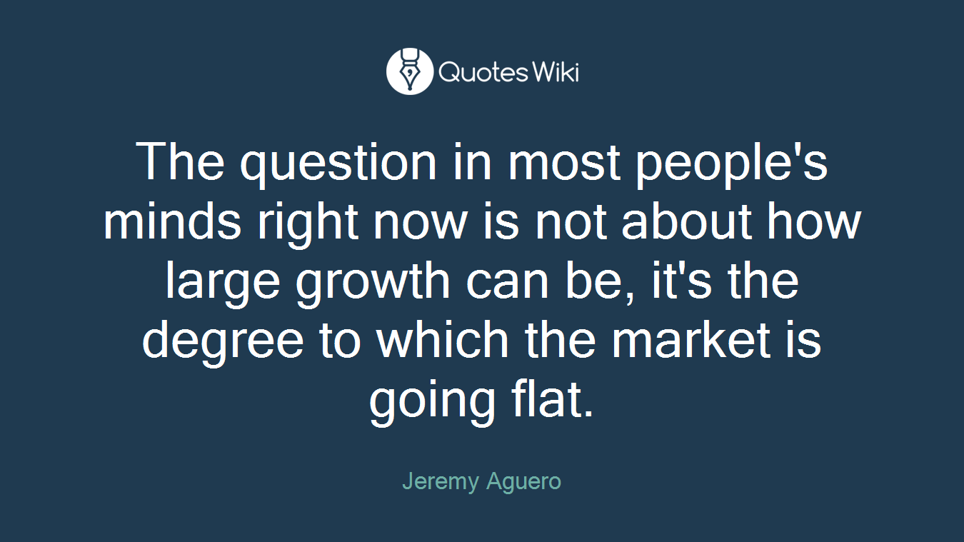 The question in most people's minds right now is not about how large growth can be, it's the degree to which the market is going flat.
