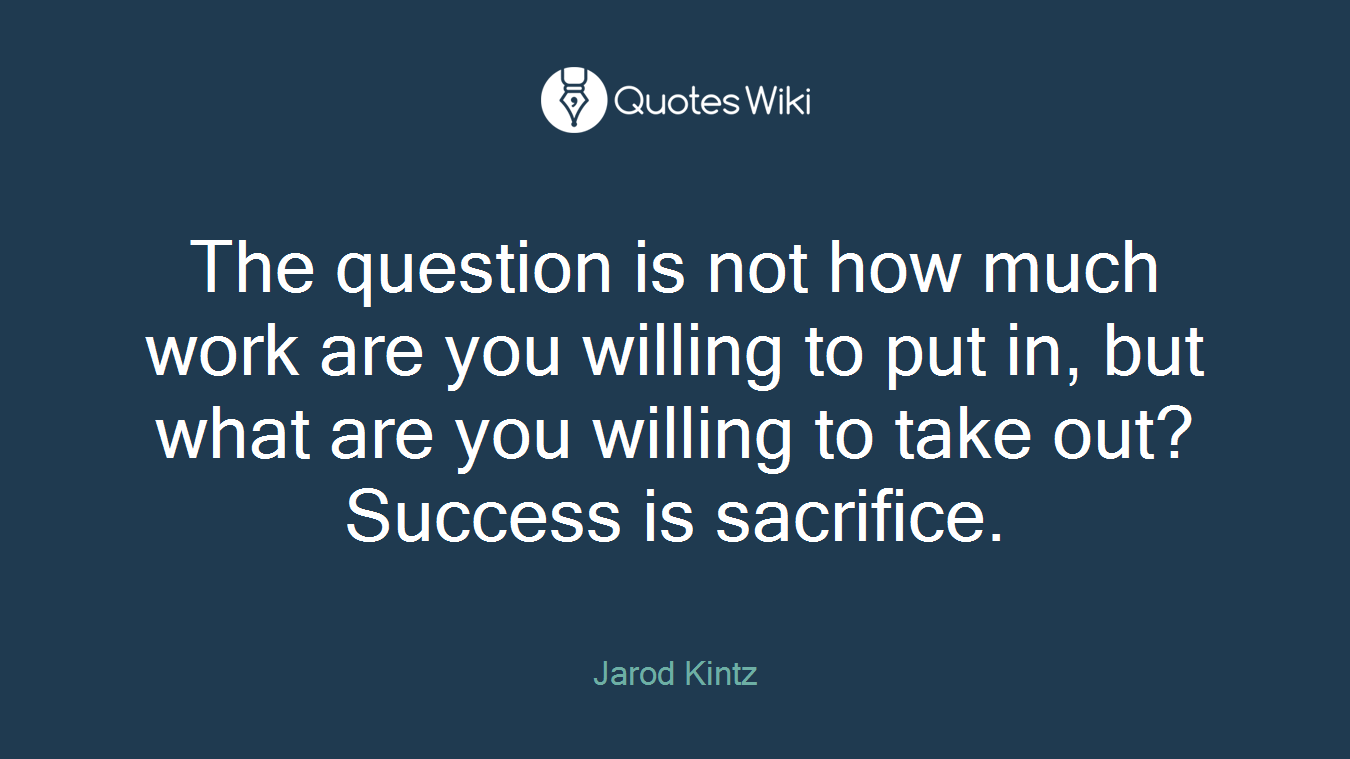 The question is not how much work are you willing to put in, but what are you willing to take out? Success is sacrifice.