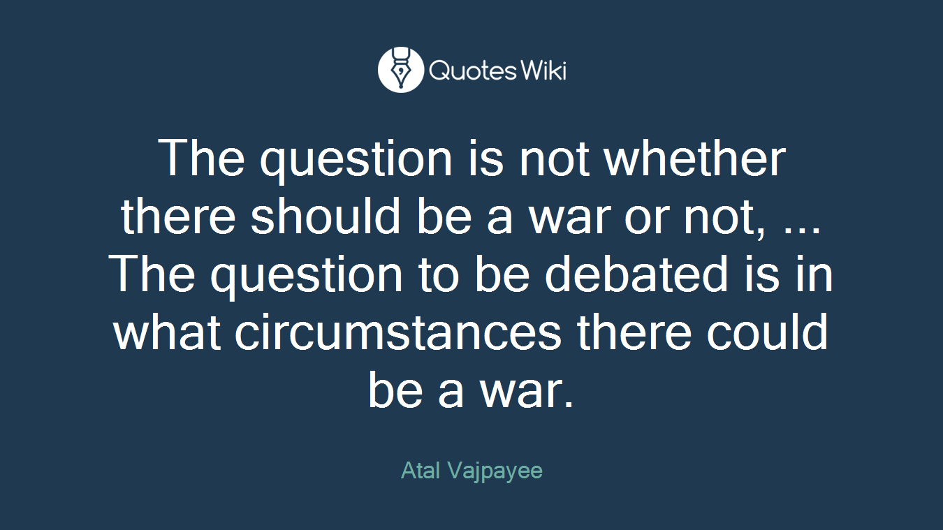 The question is not whether there should be a war or not, ... The question to be debated is in what circumstances there could be a war.