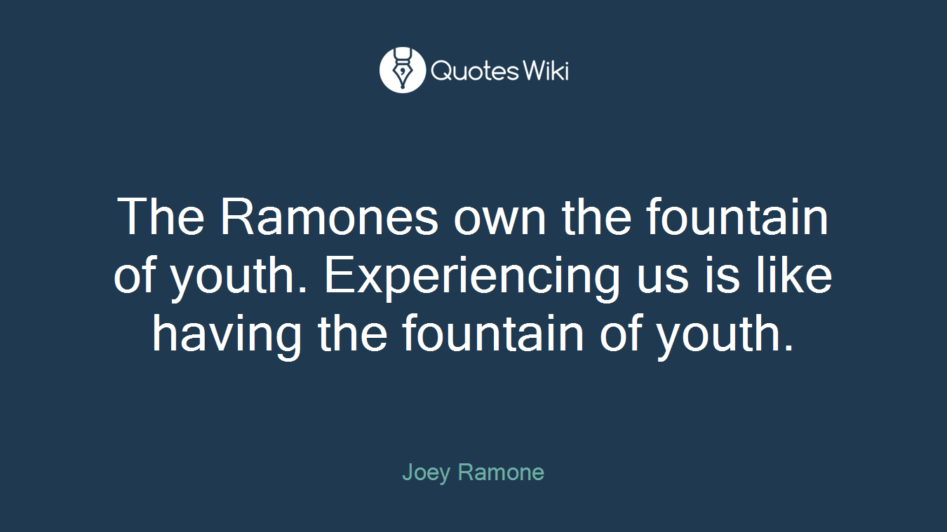 The Ramones own the fountain of youth. Experiencing us is like having the fountain of youth.