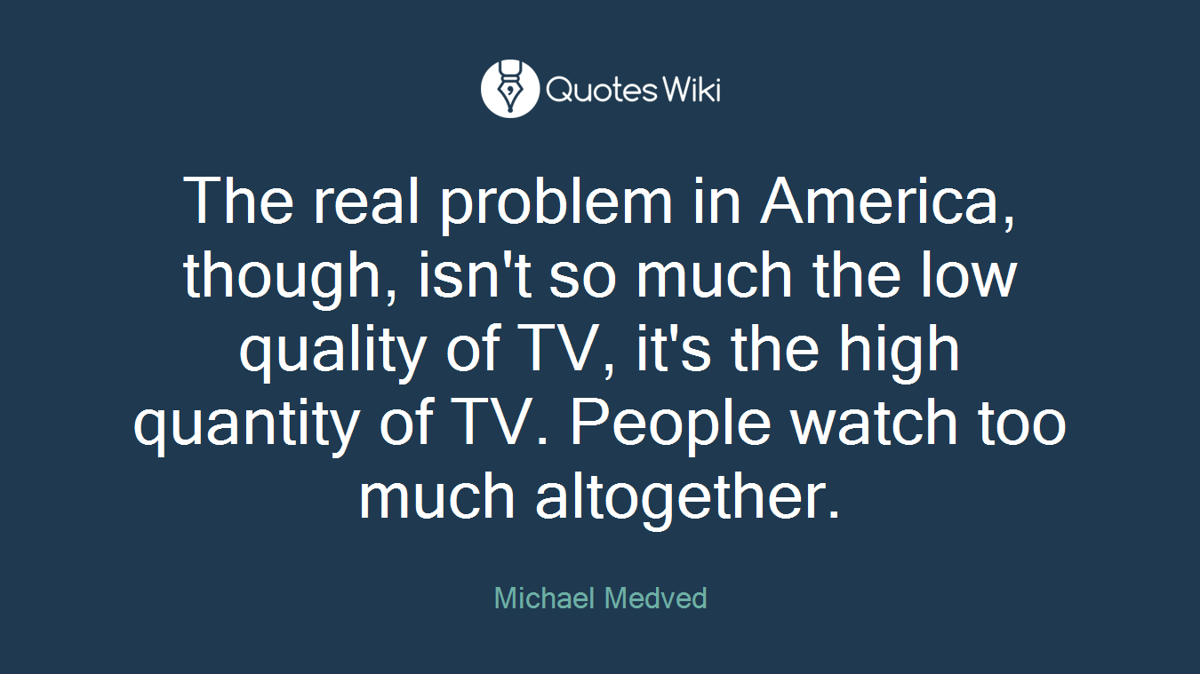 The real problem in America, though, isn't so much the low quality of TV, it's the high quantity of TV. People watch too much altogether.