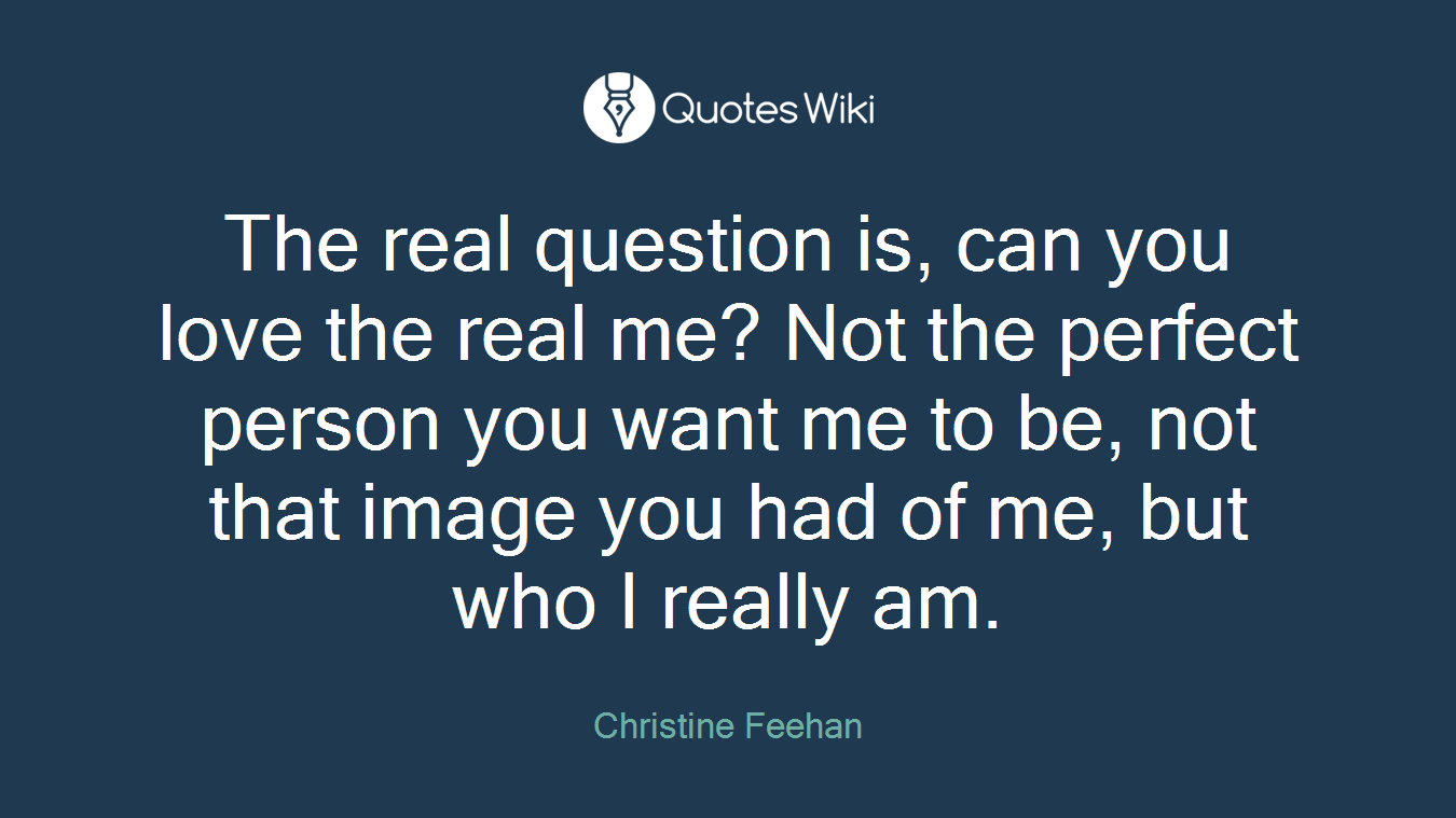 The real question is, can you love the real me? Not the perfect person you want me to be, not that image you had of me, but who I really am.