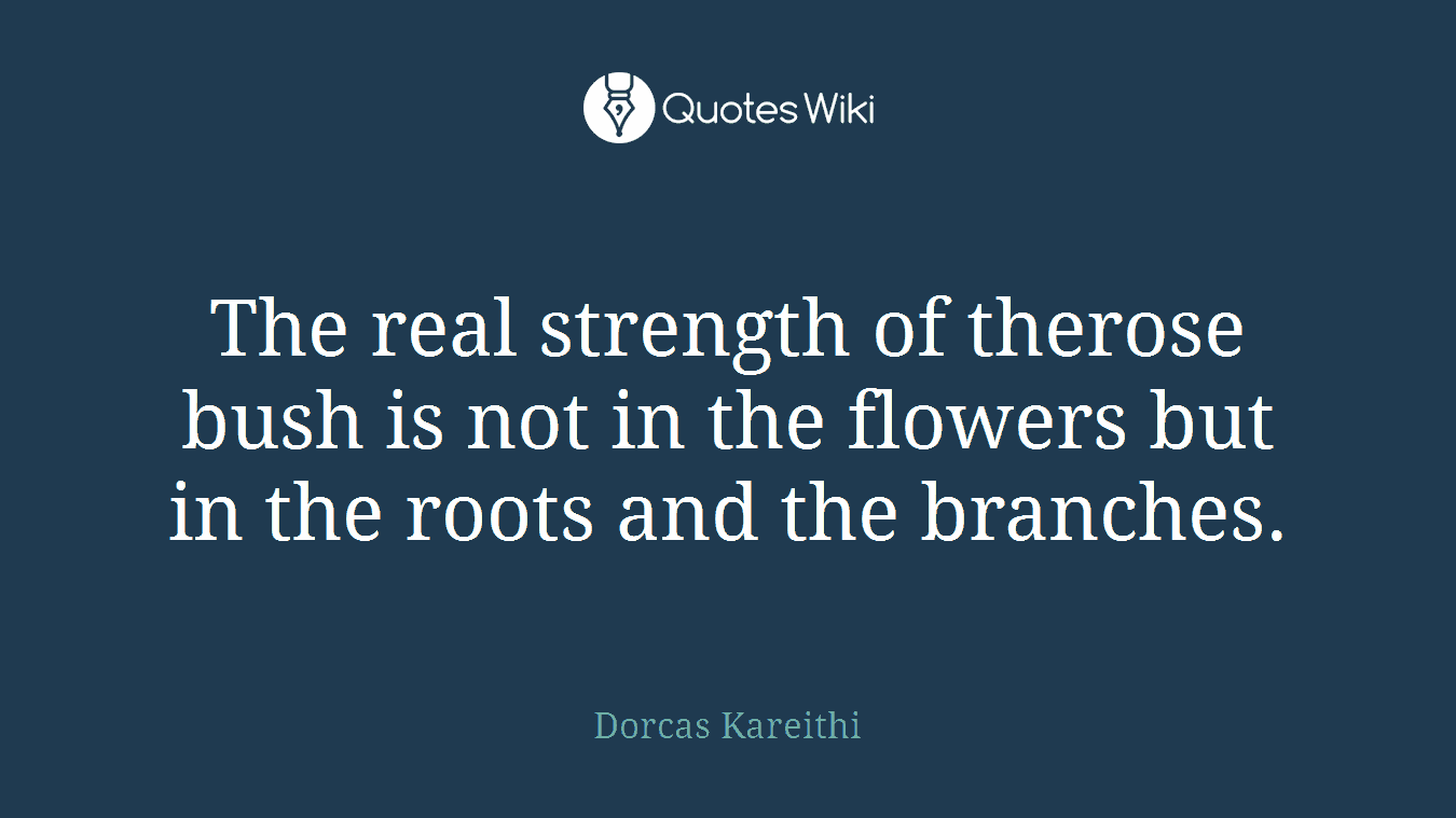 The real strength of therose bush is not in the flowers but in the roots and the branches.