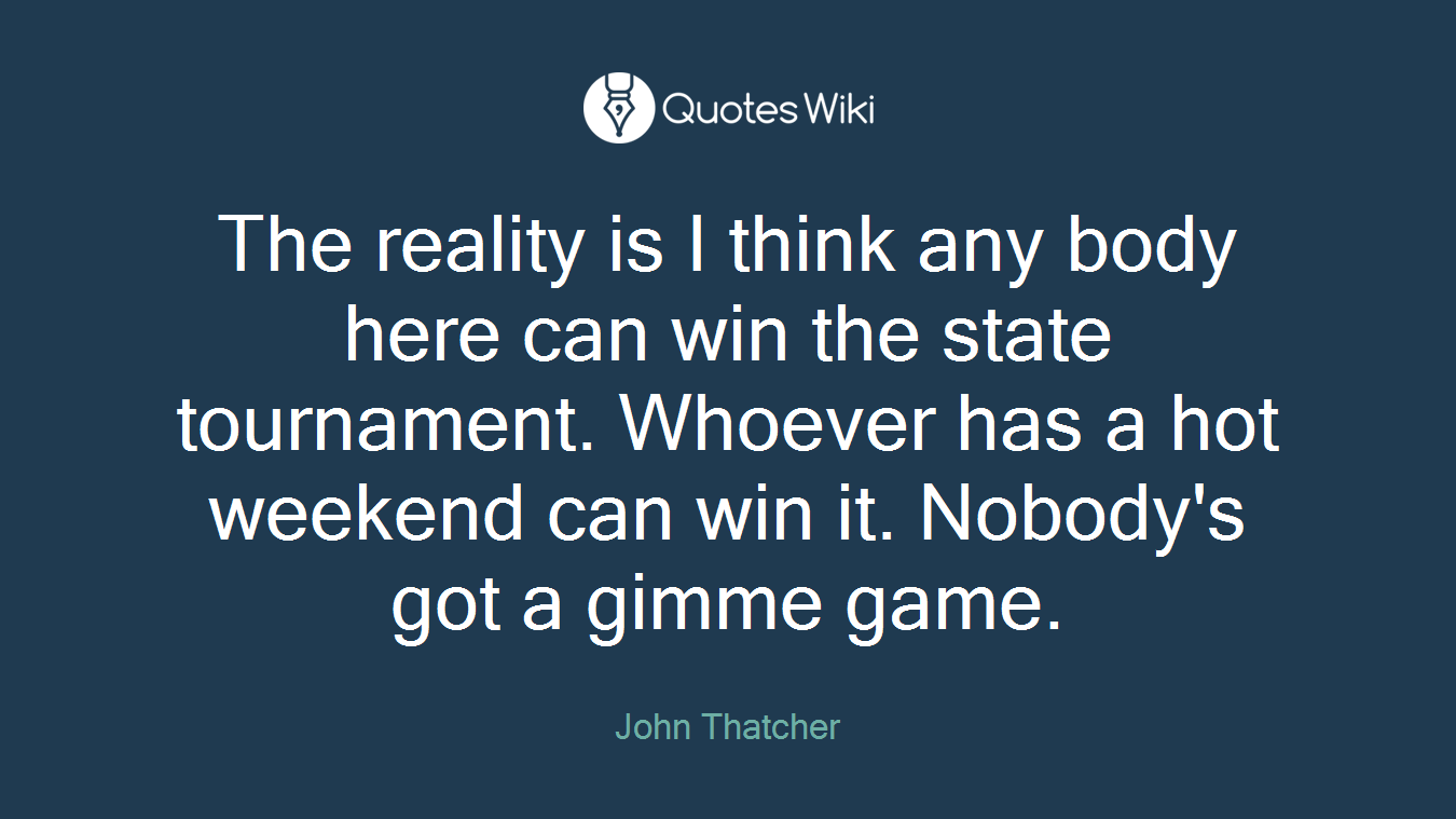 The reality is I think any body here can win the state tournament. Whoever has a hot weekend can win it. Nobody's got a gimme game.