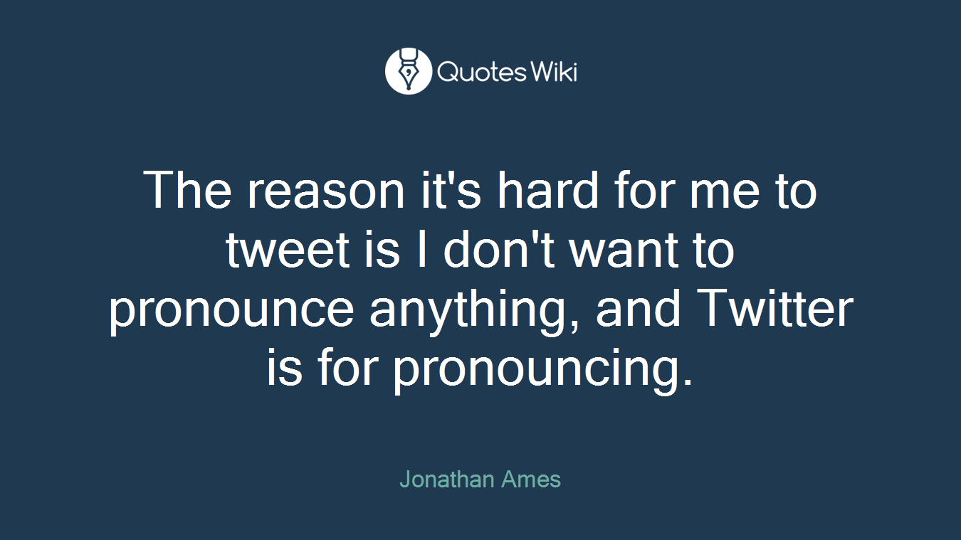 The reason it's hard for me to tweet is I don't want to pronounce anything, and Twitter is for pronouncing.