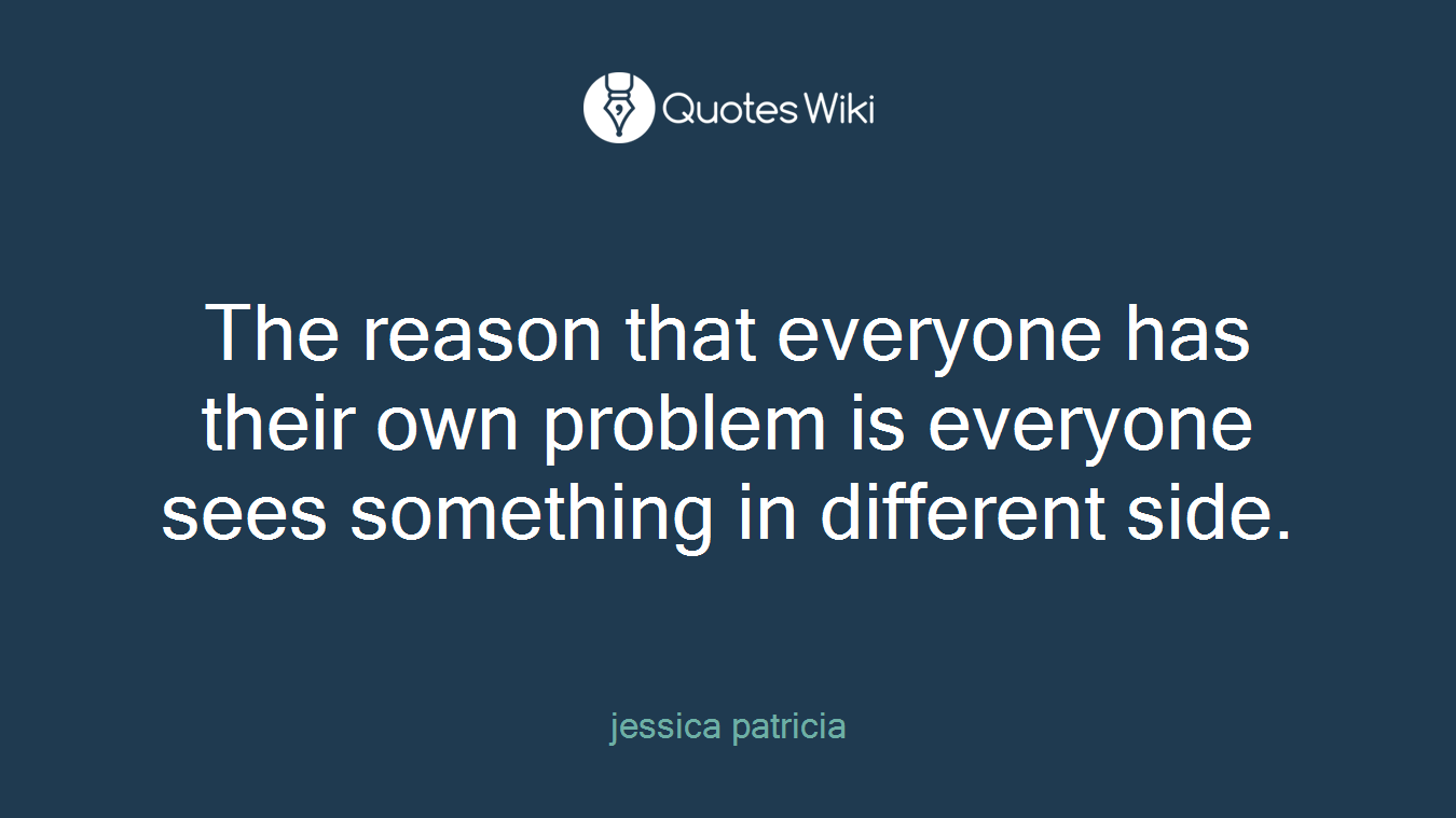 The reason that everyone has their own problem is everyone sees something in different side.