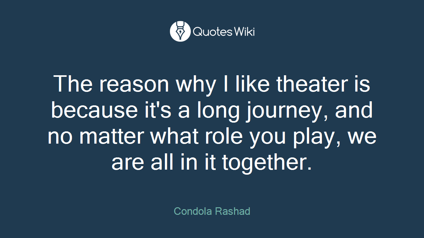 The reason why I like theater is because it's a long journey, and no matter what role you play, we are all in it together.
