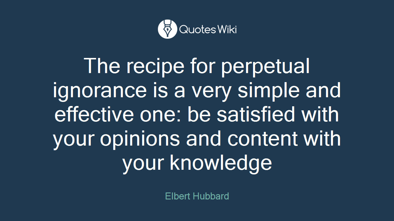The recipe for perpetual ignorance is a very simple and effective one: be satisfied with your opinions and content with your knowledge