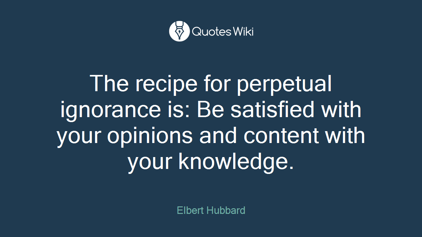 The recipe for perpetual ignorance is: Be satisfied with your opinions and content with your knowledge.