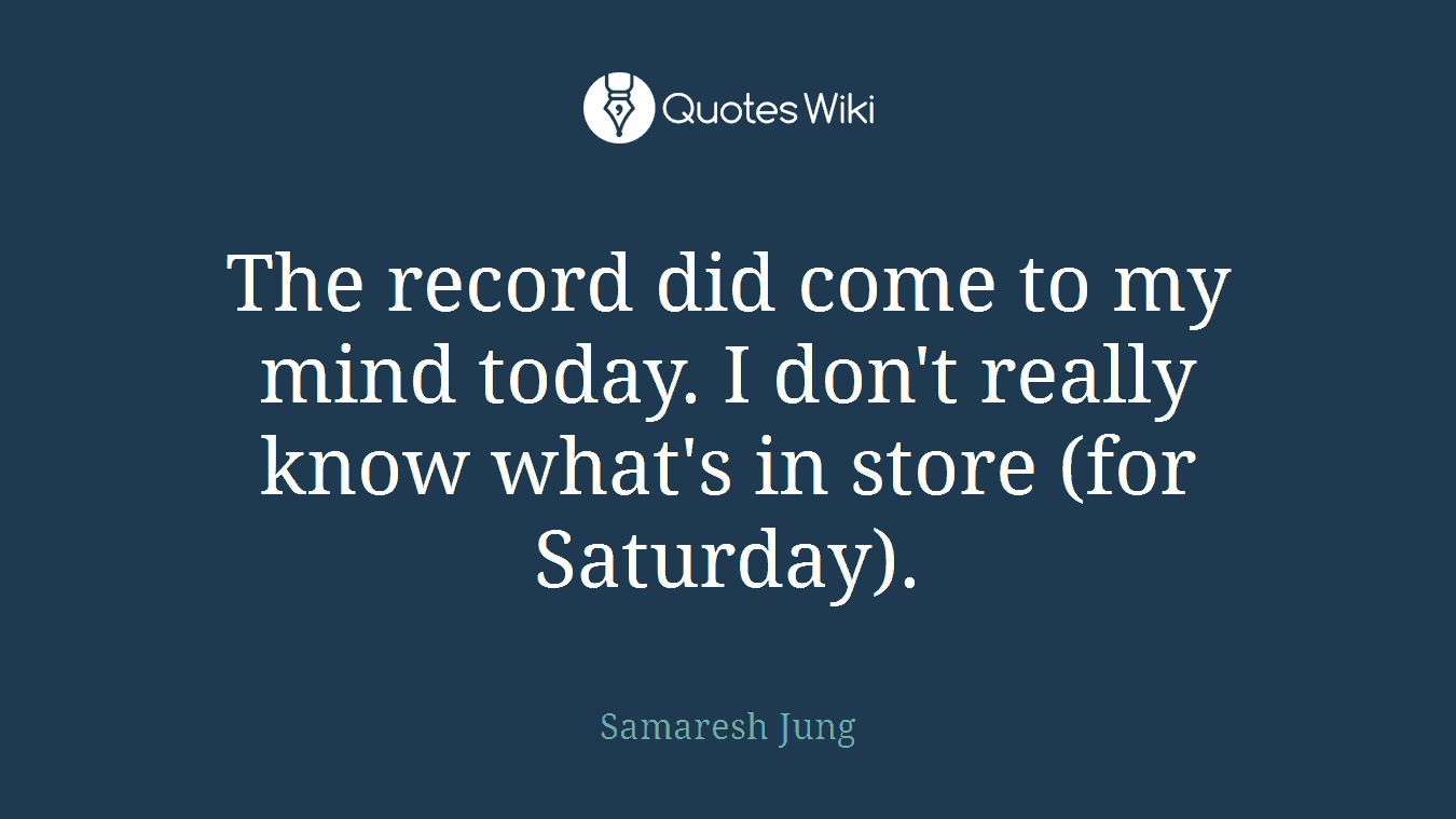 The record did come to my mind today. I don't really know what's in store (for Saturday).
