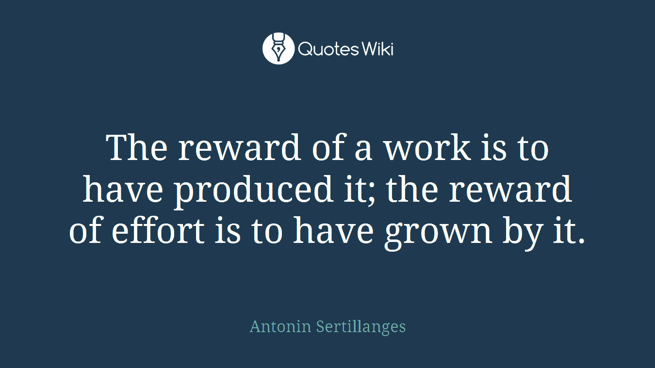 The reward of a work is to have produced it; the reward of effort is to have grown by it.