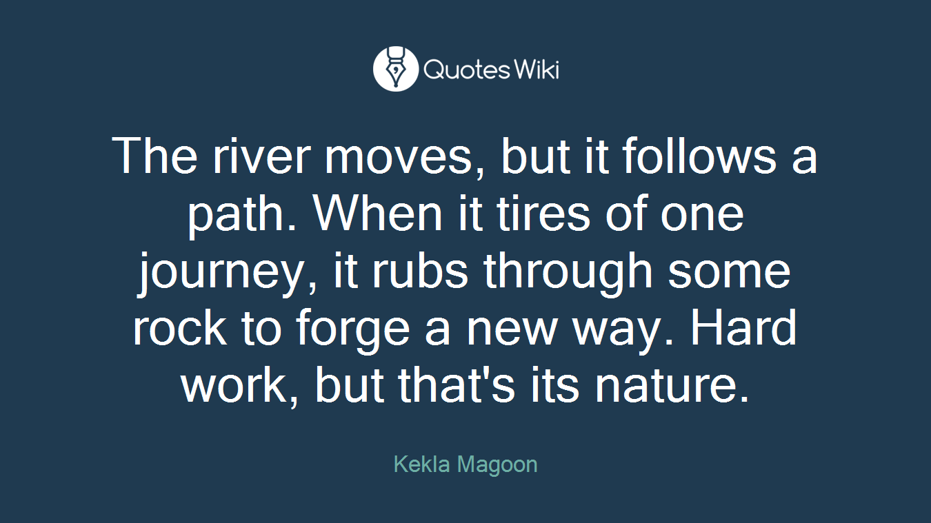 The river moves, but it follows a path. When it tires of one journey, it rubs through some rock to forge a new way. Hard work, but that's its nature.