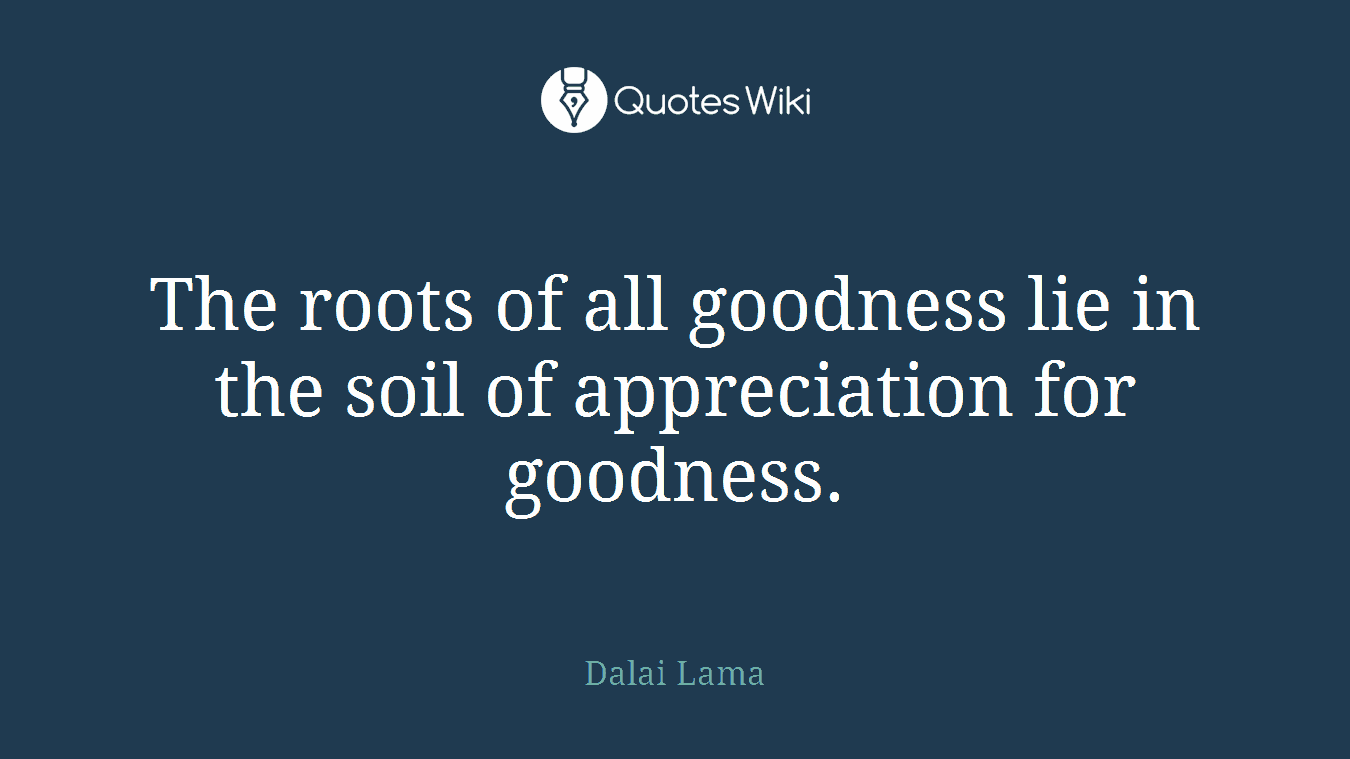 The roots of all goodness lie in the soil of appreciation for goodness.