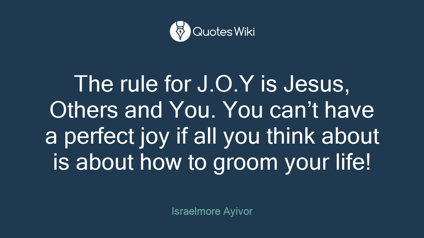 The rule for J.O.Y is Jesus, Others and You. You can’t have a perfect joy if all you think about is about how to groom your life!