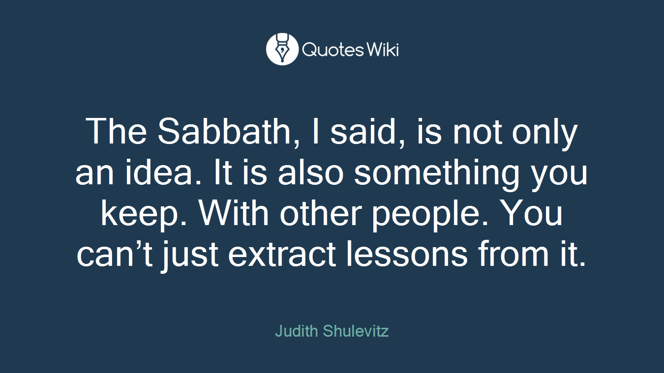 The Sabbath, I said, is not only an idea. It is also something you keep. With other people. You can’t just extract lessons from it.