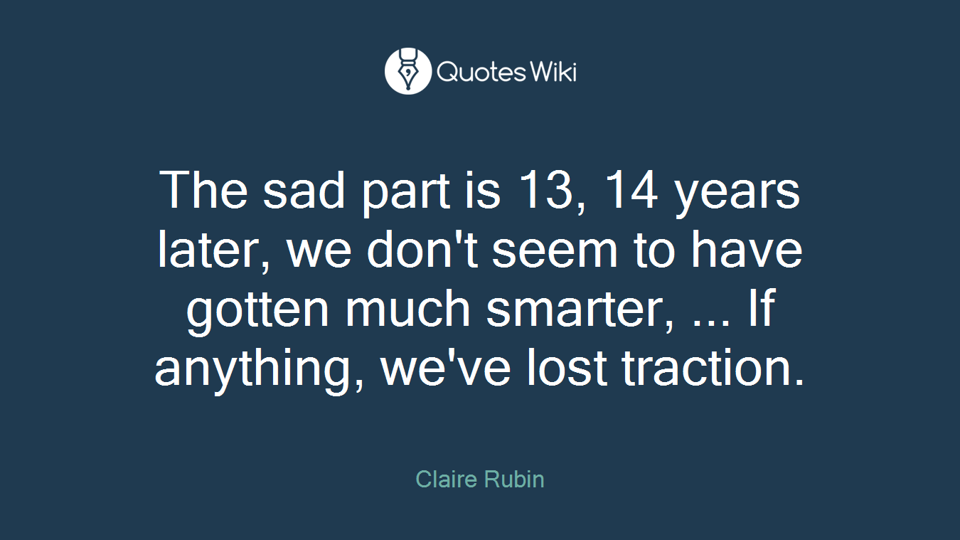 The sad part is 13, 14 years later, we don't seem to have gotten much smarter, ... If anything, we've lost traction.