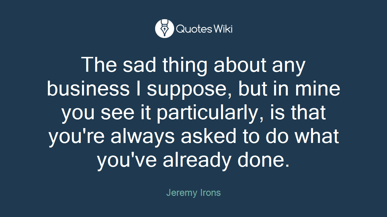 The sad thing about any business I suppose, but in mine you see it particularly, is that you're always asked to do what you've already done.
