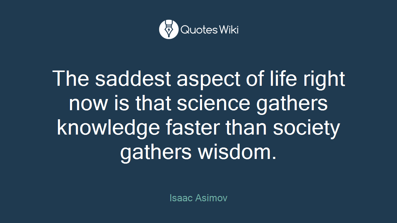 The saddest aspect of life right now is that science gathers knowledge faster than society gathers wisdom.