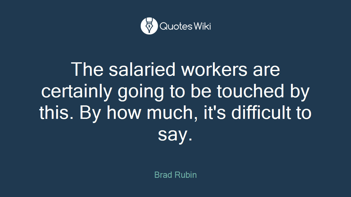 The salaried workers are certainly going to be touched by this. By how much, it's difficult to say.