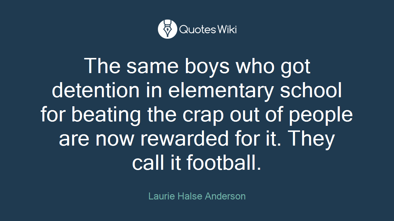 The same boys who got detention in elementary school for beating the crap out of people are now rewarded for it. They call it football.