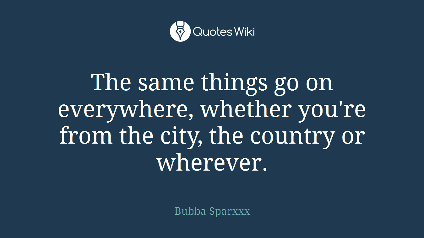 The same things go on everywhere, whether you're from the city, the country or wherever.