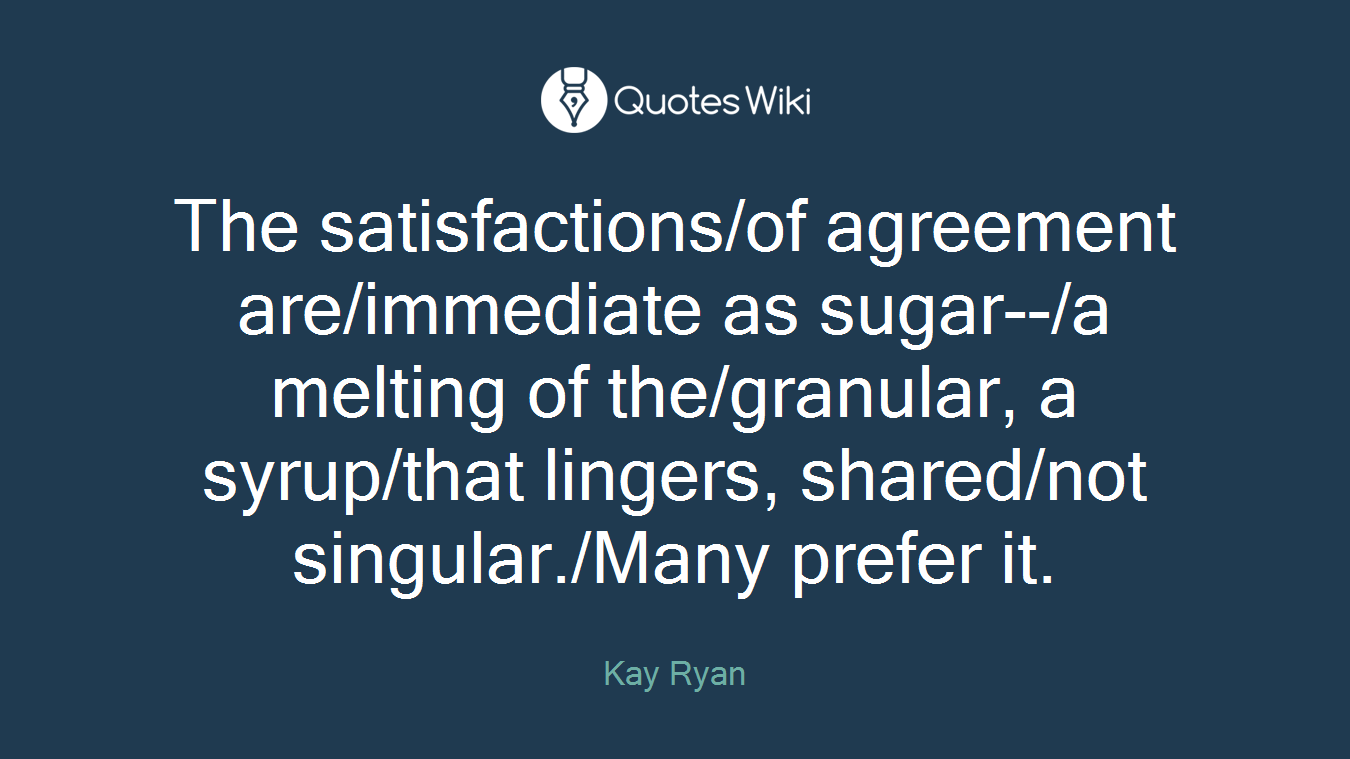 The satisfactions/of agreement are/immediate as sugar--/a melting of the/granular, a syrup/that lingers, shared/not singular./Many prefer it.