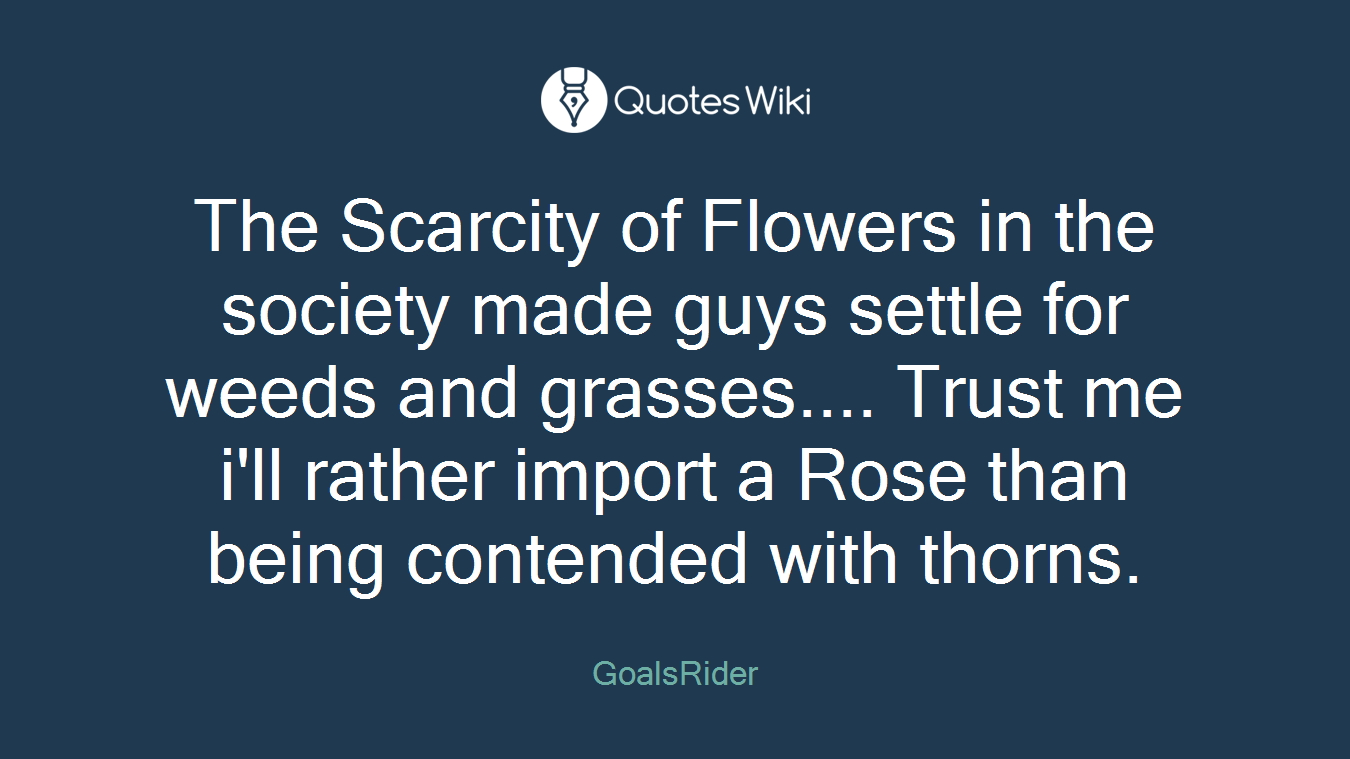 The Scarcity of Flowers in the society made guys settle for weeds and grasses.... Trust me i'll rather import a Rose than being contended with thorns.