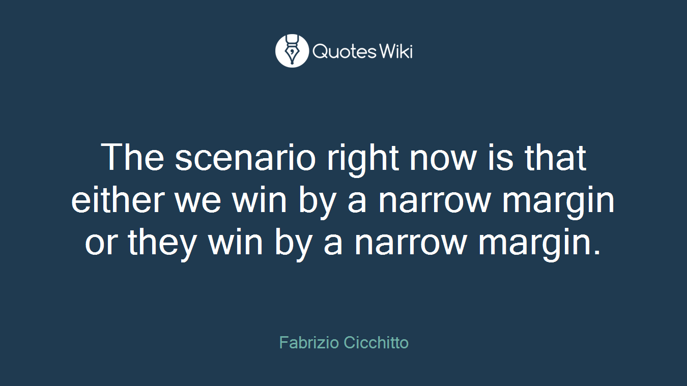 The scenario right now is that either we win by a narrow margin or they win by a narrow margin.