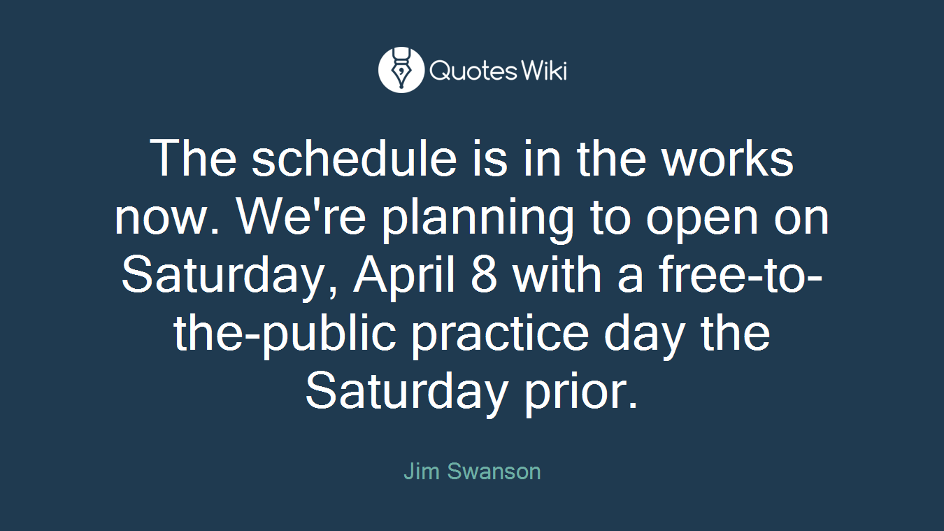 The schedule is in the works now. We're planning to open on Saturday, April 8 with a free-to-the-public practice day the Saturday prior.