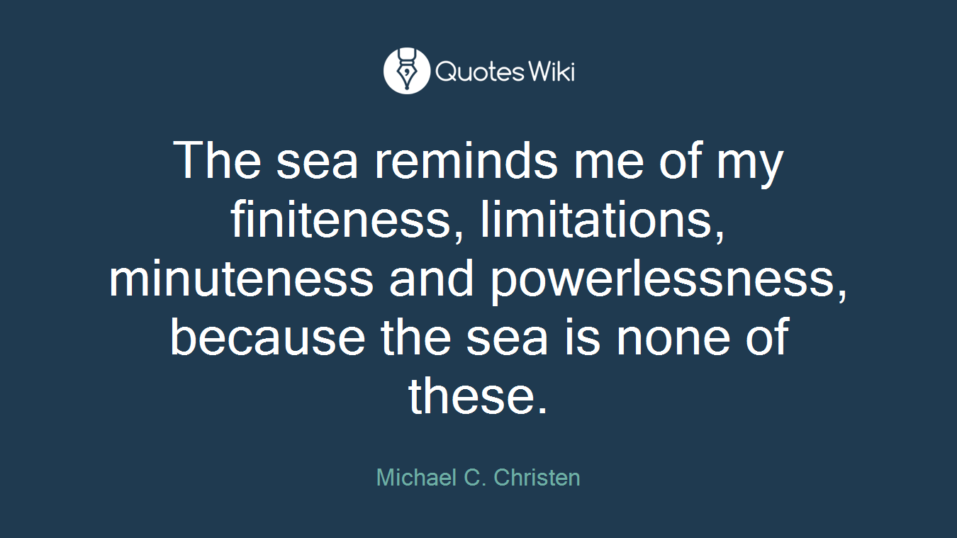 The sea reminds me of my finiteness, limitations, minuteness and powerlessness, because the sea is none of these.