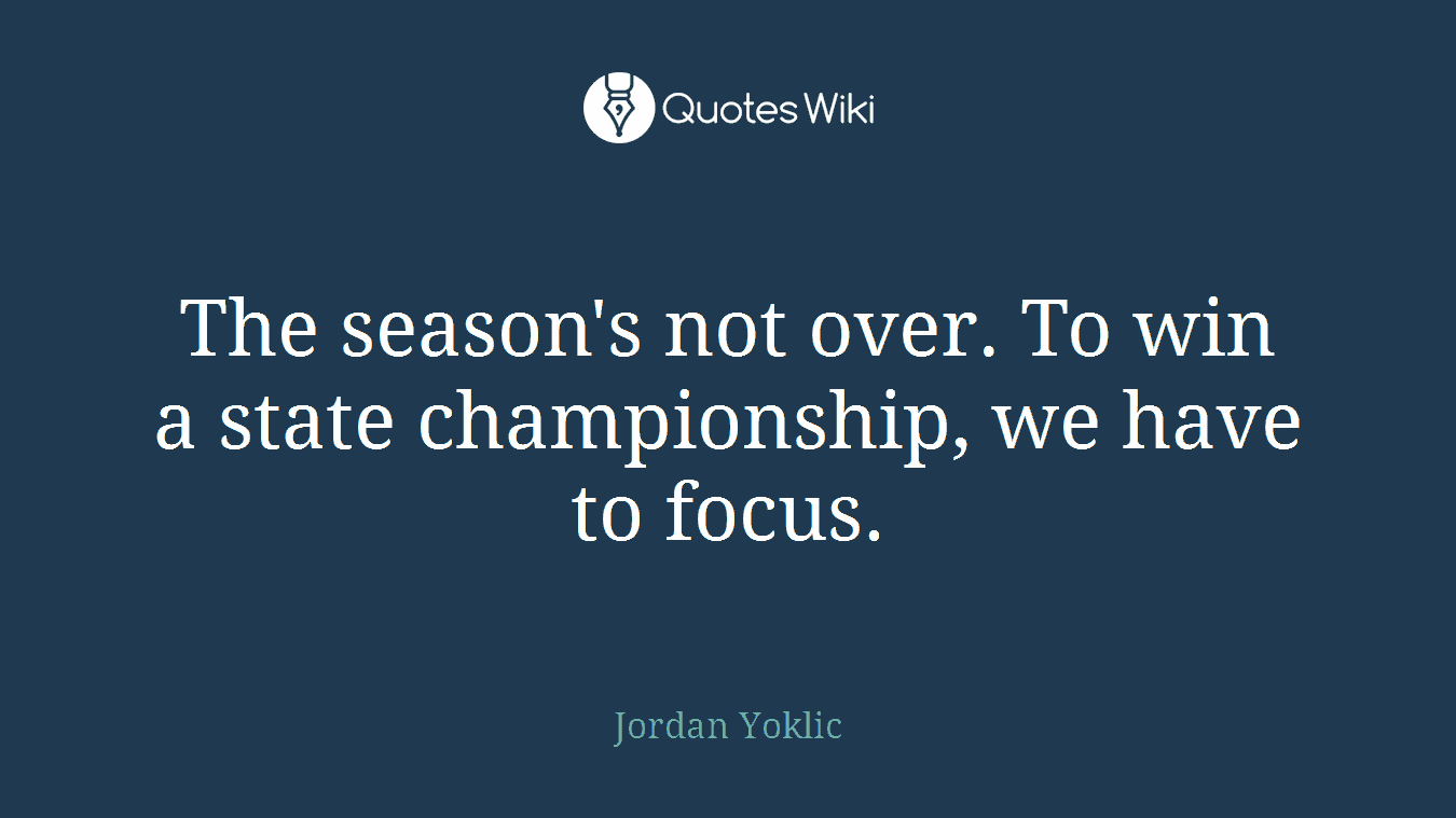 The season's not over. To win a state championship, we have to focus.