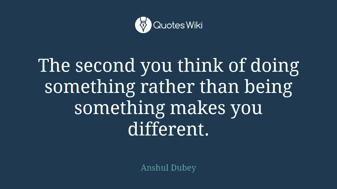 The second you think of doing something rather than being something makes you different.