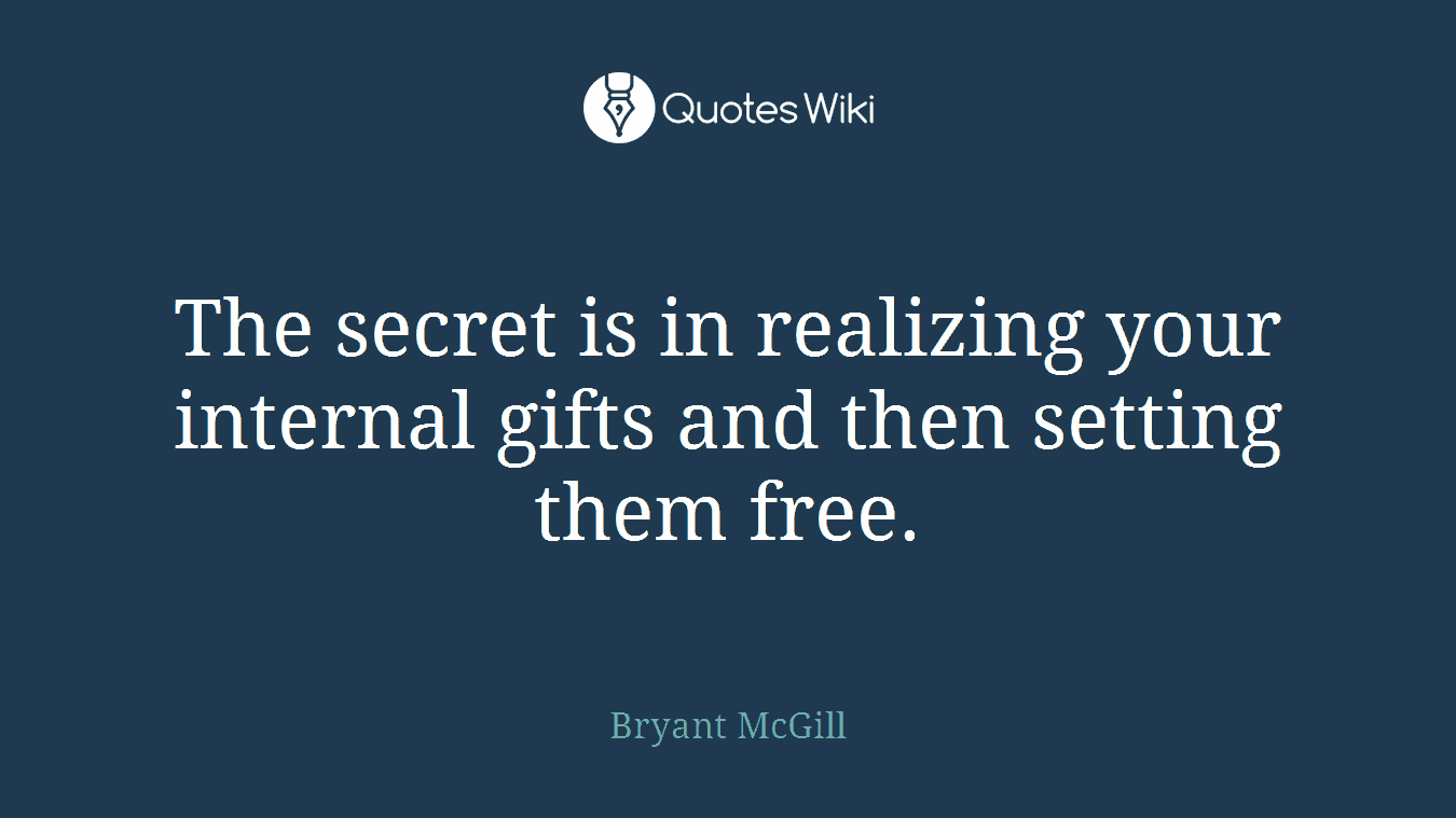 The secret is in realizing your internal gifts and then setting them free.