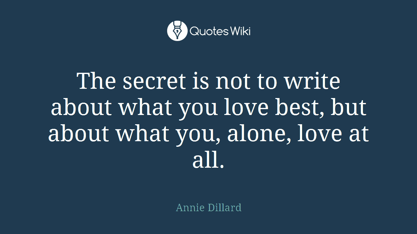 The secret is not to write about what you love best, but about what you, alone, love at all.