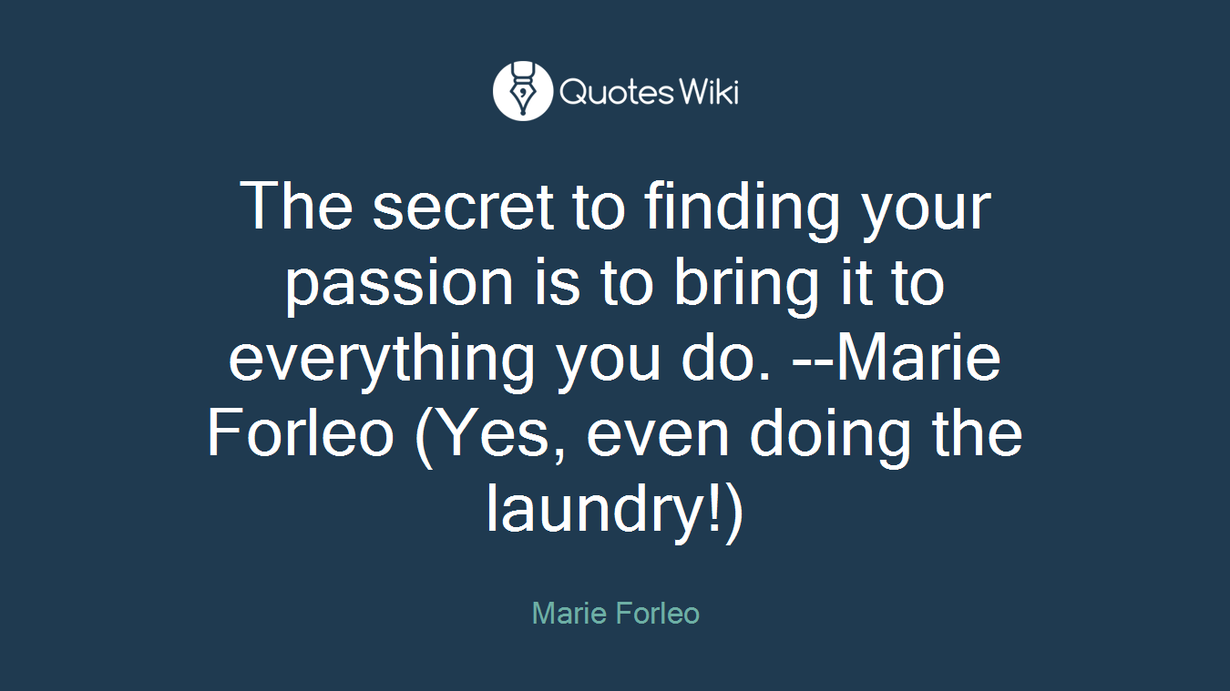 The secret to finding your passion is to bring it to everything you do. --Marie Forleo (Yes, even doing the laundry!)