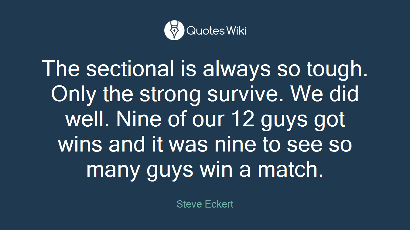 The sectional is always so tough. Only the strong survive. We did well. Nine of our 12 guys got wins and it was nine to see so many guys win a match.