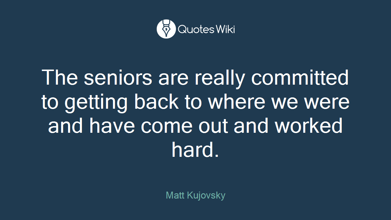 The seniors are really committed to getting back to where we were and have come out and worked hard.