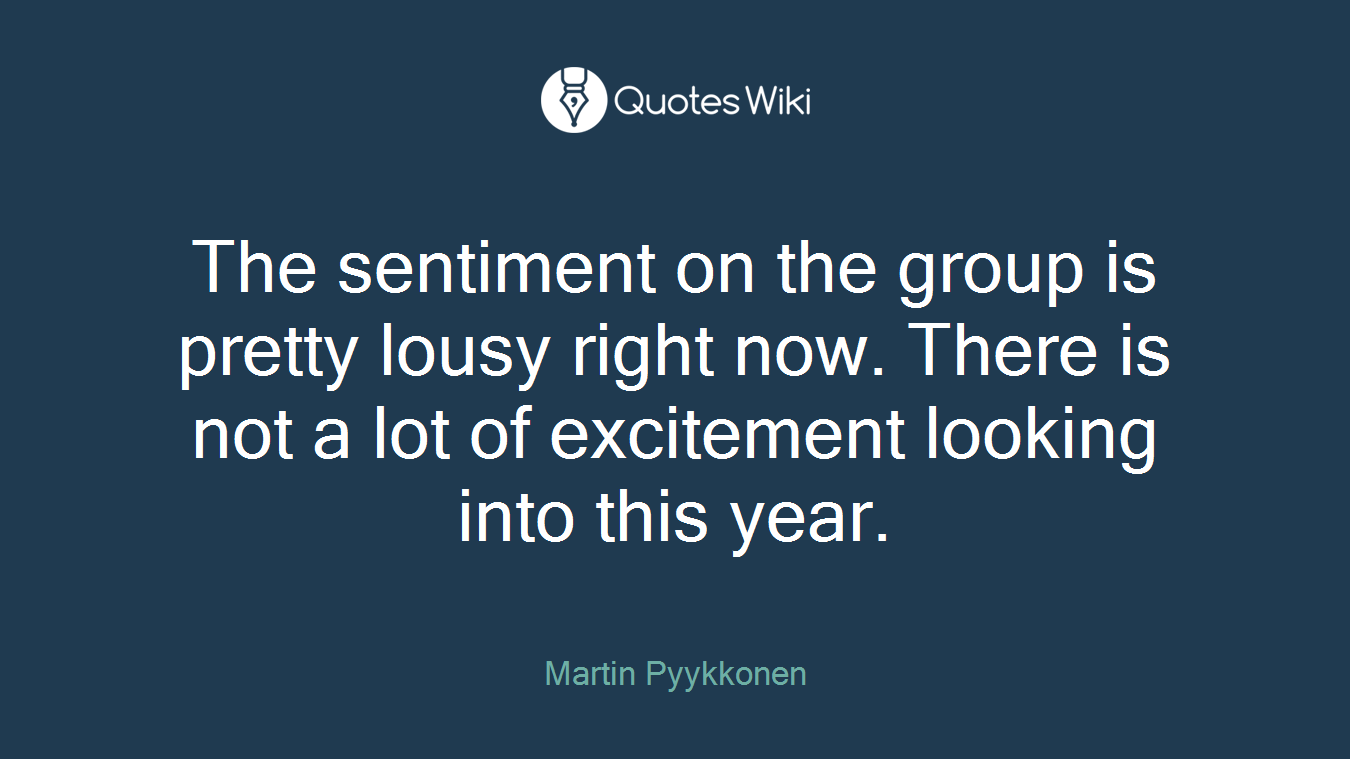 The sentiment on the group is pretty lousy right now. There is not a lot of excitement looking into this year.