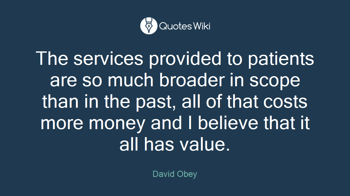 The services provided to patients are so much broader in scope than in the past, all of that costs more money and I believe that it all has value.